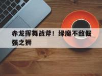 杏彩体育平台-赤龙挥舞战斧！绿魔不敌倔强之狮