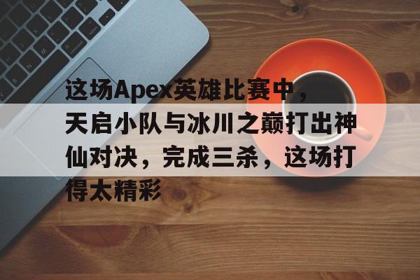 这场Apex英雄比赛中，天启小队与冰川之巅打出神仙对决，完成三杀，这场打得太精彩的简单介绍